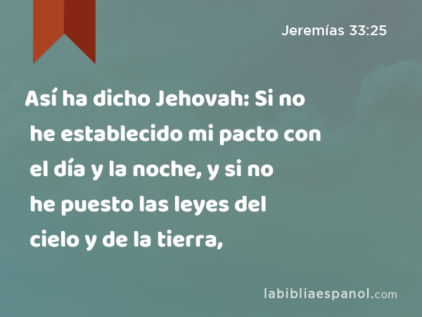 Así ha dicho Jehovah: Si no he establecido mi pacto con el día y la noche, y si no he puesto las leyes del cielo y de la tierra, - Jeremías 33:25