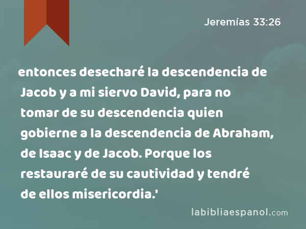 entonces desecharé la descendencia de Jacob y a mi siervo David, para no tomar de su descendencia quien gobierne a la descendencia de Abraham, de Isaac y de Jacob. Porque los restauraré de su cautividad y tendré de ellos misericordia.' - Jeremías 33:26