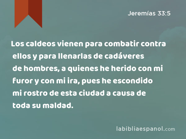 Los caldeos vienen para combatir contra ellos y para llenarlas de cadáveres de hombres, a quienes he herido con mi furor y con mi ira, pues he escondido mi rostro de esta ciudad a causa de toda su maldad. - Jeremías 33:5