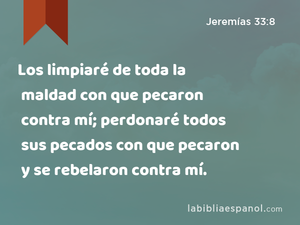 Los limpiaré de toda la maldad con que pecaron contra mí; perdonaré todos sus pecados con que pecaron y se rebelaron contra mí. - Jeremías 33:8