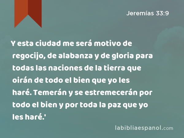 Y esta ciudad me será motivo de regocijo, de alabanza y de gloria para todas las naciones de la tierra que oirán de todo el bien que yo les haré. Temerán y se estremecerán por todo el bien y por toda la paz que yo les haré.' - Jeremías 33:9