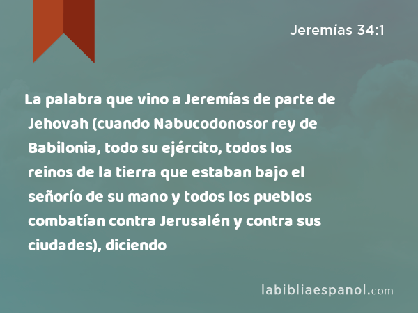 La palabra que vino a Jeremías de parte de Jehovah (cuando Nabucodonosor rey de Babilonia, todo su ejército, todos los reinos de la tierra que estaban bajo el señorío de su mano y todos los pueblos combatían contra Jerusalén y contra sus ciudades), diciendo - Jeremías 34:1