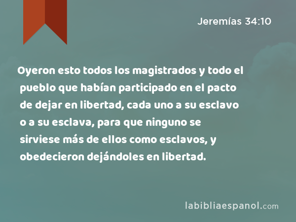 Oyeron esto todos los magistrados y todo el pueblo que habían participado en el pacto de dejar en libertad, cada uno a su esclavo o a su esclava, para que ninguno se sirviese más de ellos como esclavos, y obedecieron dejándoles en libertad. - Jeremías 34:10