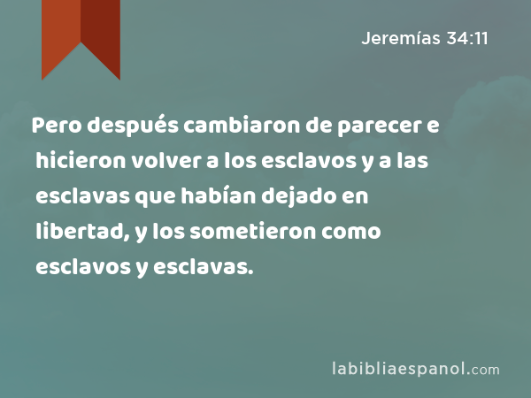 Pero después cambiaron de parecer e hicieron volver a los esclavos y a las esclavas que habían dejado en libertad, y los sometieron como esclavos y esclavas. - Jeremías 34:11