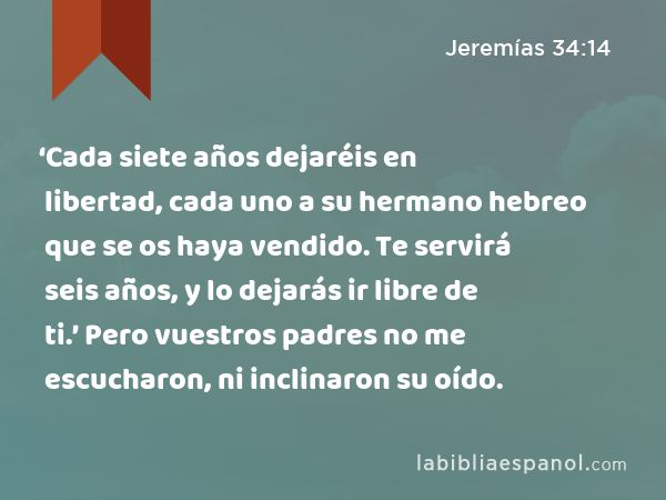 ‘Cada siete años dejaréis en libertad, cada uno a su hermano hebreo que se os haya vendido. Te servirá seis años, y lo dejarás ir libre de ti.’ Pero vuestros padres no me escucharon, ni inclinaron su oído. - Jeremías 34:14