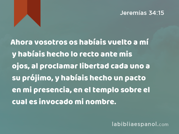 Ahora vosotros os habíais vuelto a mí y habíais hecho lo recto ante mis ojos, al proclamar libertad cada uno a su prójimo, y habíais hecho un pacto en mi presencia, en el templo sobre el cual es invocado mi nombre. - Jeremías 34:15