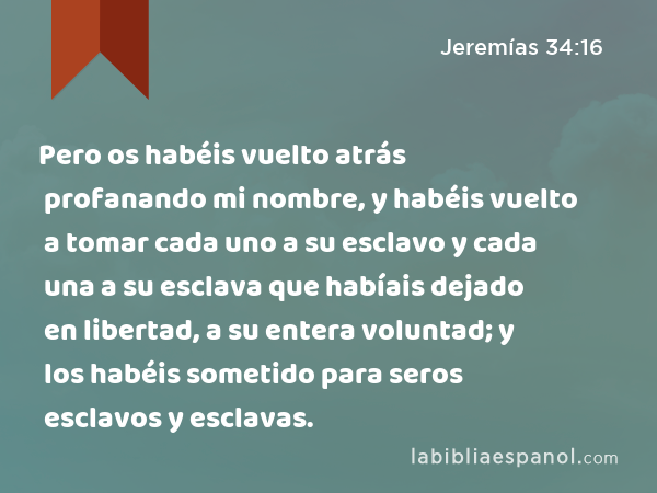 Pero os habéis vuelto atrás profanando mi nombre, y habéis vuelto a tomar cada uno a su esclavo y cada una a su esclava que habíais dejado en libertad, a su entera voluntad; y los habéis sometido para seros esclavos y esclavas. - Jeremías 34:16