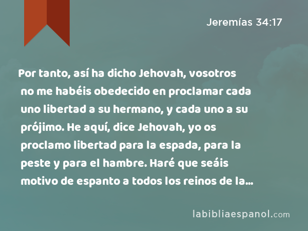 Por tanto, así ha dicho Jehovah, vosotros no me habéis obedecido en proclamar cada uno libertad a su hermano, y cada uno a su prójimo. He aquí, dice Jehovah, yo os proclamo libertad para la espada, para la peste y para el hambre. Haré que seáis motivo de espanto a todos los reinos de la tierra. - Jeremías 34:17