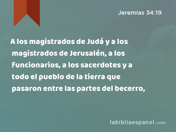 A los magistrados de Judá y a los magistrados de Jerusalén, a los funcionarios, a los sacerdotes y a todo el pueblo de la tierra que pasaron entre las partes del becerro, - Jeremías 34:19