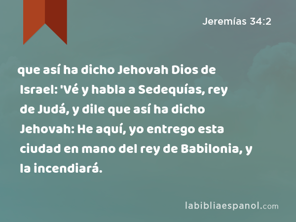 que así ha dicho Jehovah Dios de Israel: 'Vé y habla a Sedequías, rey de Judá, y dile que así ha dicho Jehovah: He aquí, yo entrego esta ciudad en mano del rey de Babilonia, y la incendiará. - Jeremías 34:2