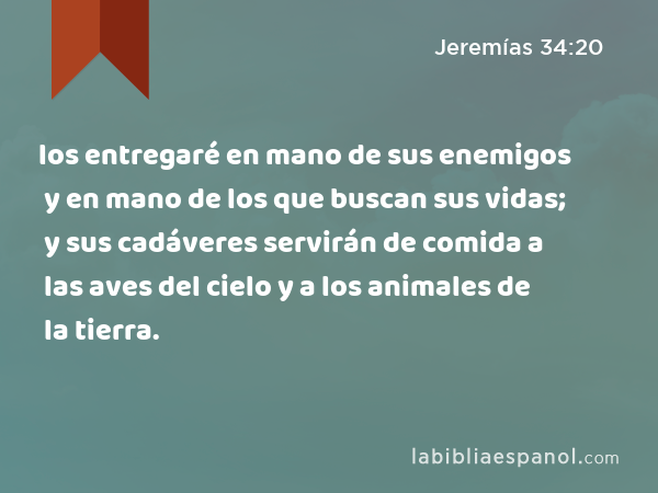 los entregaré en mano de sus enemigos y en mano de los que buscan sus vidas; y sus cadáveres servirán de comida a las aves del cielo y a los animales de la tierra. - Jeremías 34:20