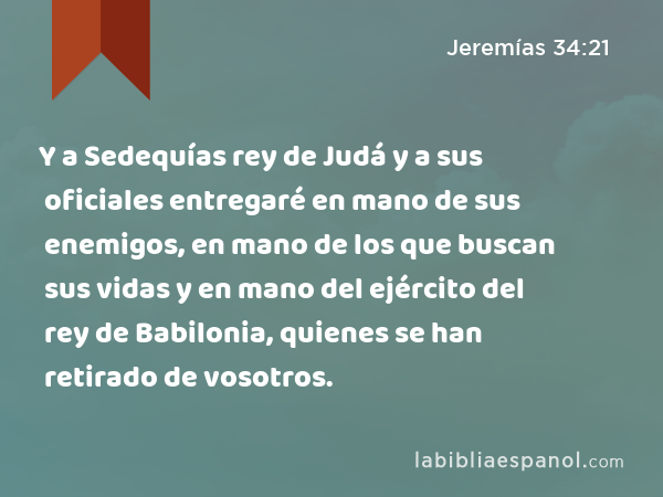 Y a Sedequías rey de Judá y a sus oficiales entregaré en mano de sus enemigos, en mano de los que buscan sus vidas y en mano del ejército del rey de Babilonia, quienes se han retirado de vosotros. - Jeremías 34:21