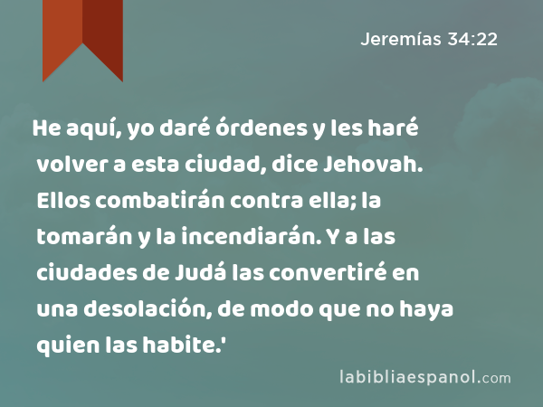 He aquí, yo daré órdenes y les haré volver a esta ciudad, dice Jehovah. Ellos combatirán contra ella; la tomarán y la incendiarán. Y a las ciudades de Judá las convertiré en una desolación, de modo que no haya quien las habite.' - Jeremías 34:22