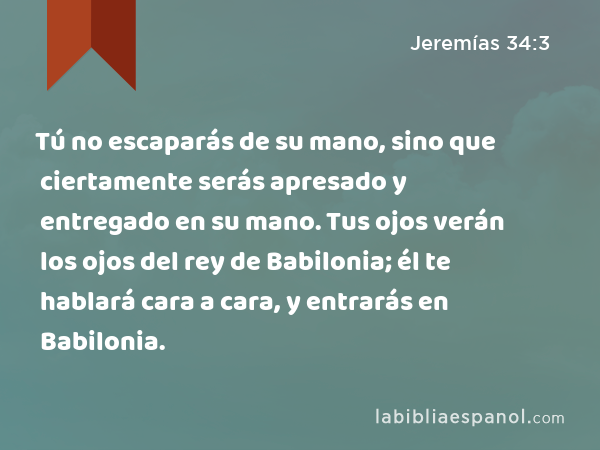 Tú no escaparás de su mano, sino que ciertamente serás apresado y entregado en su mano. Tus ojos verán los ojos del rey de Babilonia; él te hablará cara a cara, y entrarás en Babilonia. - Jeremías 34:3