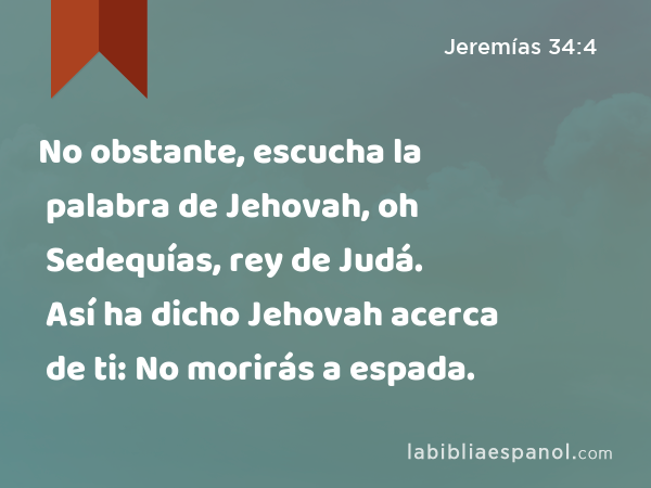 No obstante, escucha la palabra de Jehovah, oh Sedequías, rey de Judá. Así ha dicho Jehovah acerca de ti: No morirás a espada. - Jeremías 34:4