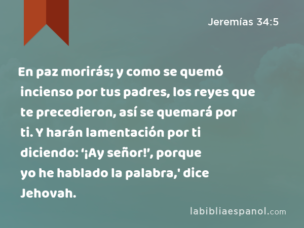 En paz morirás; y como se quemó incienso por tus padres, los reyes que te precedieron, así se quemará por ti. Y harán lamentación por ti diciendo: ‘¡Ay señor!’, porque yo he hablado la palabra,' dice Jehovah. - Jeremías 34:5