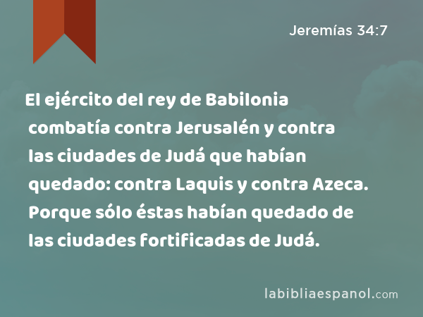 El ejército del rey de Babilonia combatía contra Jerusalén y contra las ciudades de Judá que habían quedado: contra Laquis y contra Azeca. Porque sólo éstas habían quedado de las ciudades fortificadas de Judá. - Jeremías 34:7