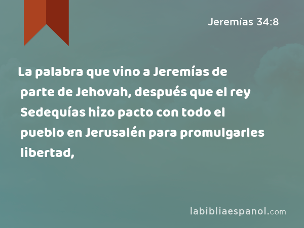 La palabra que vino a Jeremías de parte de Jehovah, después que el rey Sedequías hizo pacto con todo el pueblo en Jerusalén para promulgarles libertad, - Jeremías 34:8
