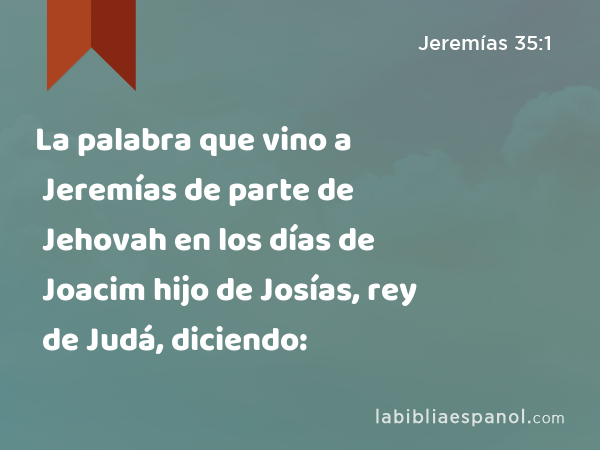 La palabra que vino a Jeremías de parte de Jehovah en los días de Joacim hijo de Josías, rey de Judá, diciendo: - Jeremías 35:1