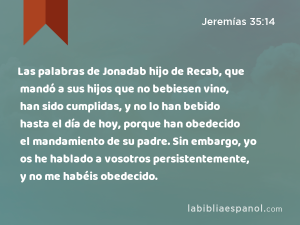 Las palabras de Jonadab hijo de Recab, que mandó a sus hijos que no bebiesen vino, han sido cumplidas, y no lo han bebido hasta el día de hoy, porque han obedecido el mandamiento de su padre. Sin embargo, yo os he hablado a vosotros persistentemente, y no me habéis obedecido. - Jeremías 35:14