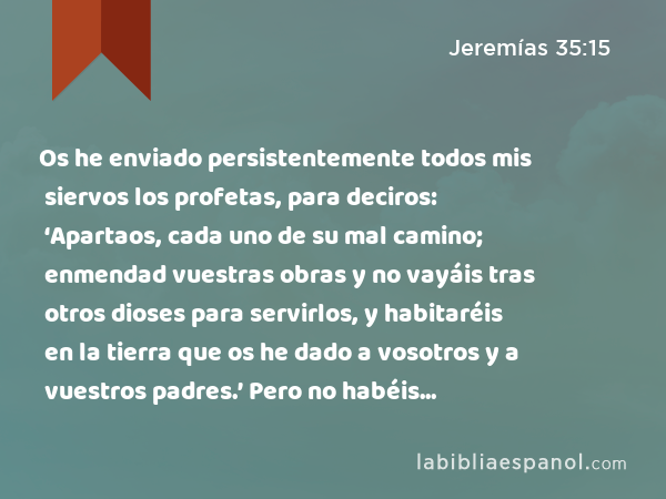 Os he enviado persistentemente todos mis siervos los profetas, para deciros: ‘Apartaos, cada uno de su mal camino; enmendad vuestras obras y no vayáis tras otros dioses para servirlos, y habitaréis en la tierra que os he dado a vosotros y a vuestros padres.’ Pero no habéis inclinado vuestro oído, ni me habéis obedecido. - Jeremías 35:15