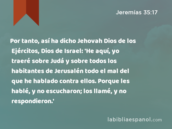 Por tanto, así ha dicho Jehovah Dios de los Ejércitos, Dios de Israel: 'He aquí, yo traeré sobre Judá y sobre todos los habitantes de Jerusalén todo el mal del que he hablado contra ellos. Porque les hablé, y no escucharon; los llamé, y no respondieron.' - Jeremías 35:17