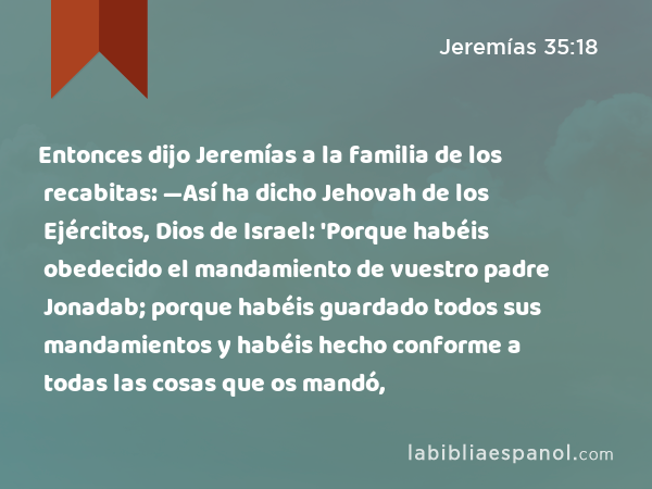 Entonces dijo Jeremías a la familia de los recabitas: —Así ha dicho Jehovah de los Ejércitos, Dios de Israel: 'Porque habéis obedecido el mandamiento de vuestro padre Jonadab; porque habéis guardado todos sus mandamientos y habéis hecho conforme a todas las cosas que os mandó, - Jeremías 35:18