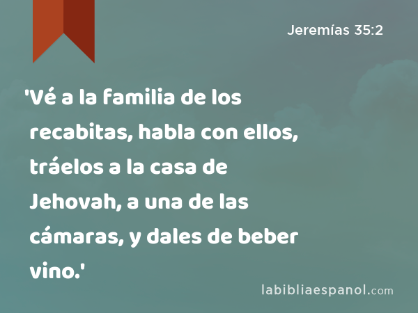 'Vé a la familia de los recabitas, habla con ellos, tráelos a la casa de Jehovah, a una de las cámaras, y dales de beber vino.' - Jeremías 35:2