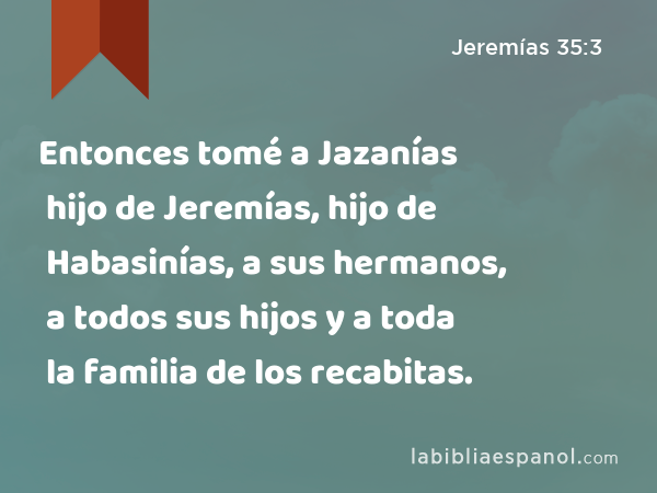 Entonces tomé a Jazanías hijo de Jeremías, hijo de Habasinías, a sus hermanos, a todos sus hijos y a toda la familia de los recabitas. - Jeremías 35:3