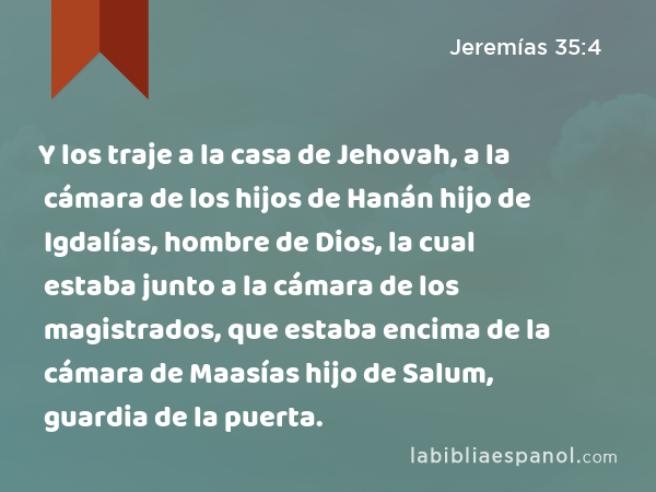 Y los traje a la casa de Jehovah, a la cámara de los hijos de Hanán hijo de Igdalías, hombre de Dios, la cual estaba junto a la cámara de los magistrados, que estaba encima de la cámara de Maasías hijo de Salum, guardia de la puerta. - Jeremías 35:4