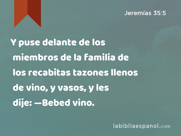 Y puse delante de los miembros de la familia de los recabitas tazones llenos de vino, y vasos, y les dije: —Bebed vino. - Jeremías 35:5