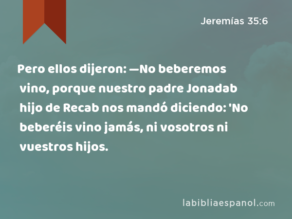 Pero ellos dijeron: —No beberemos vino, porque nuestro padre Jonadab hijo de Recab nos mandó diciendo: 'No beberéis vino jamás, ni vosotros ni vuestros hijos. - Jeremías 35:6