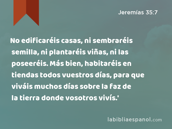 No edificaréis casas, ni sembraréis semilla, ni plantaréis viñas, ni las poseeréis. Más bien, habitaréis en tiendas todos vuestros días, para que viváis muchos días sobre la faz de la tierra donde vosotros vivís.' - Jeremías 35:7