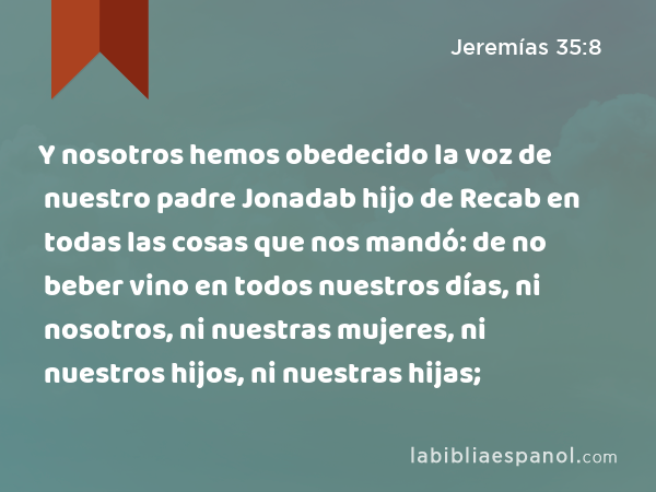 Y nosotros hemos obedecido la voz de nuestro padre Jonadab hijo de Recab en todas las cosas que nos mandó: de no beber vino en todos nuestros días, ni nosotros, ni nuestras mujeres, ni nuestros hijos, ni nuestras hijas; - Jeremías 35:8