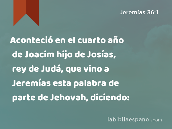 Aconteció en el cuarto año de Joacim hijo de Josías, rey de Judá, que vino a Jeremías esta palabra de parte de Jehovah, diciendo: - Jeremías 36:1