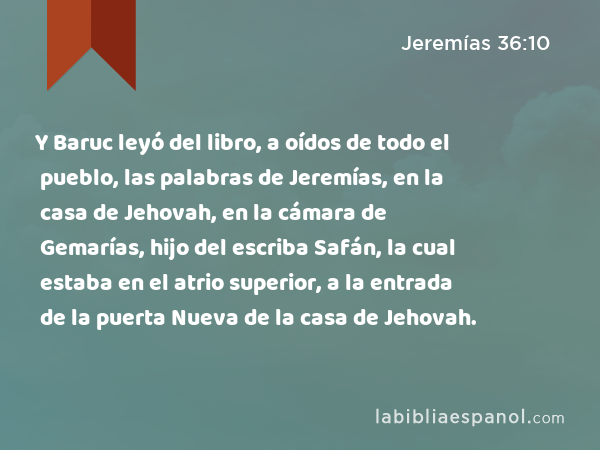 Y Baruc leyó del libro, a oídos de todo el pueblo, las palabras de Jeremías, en la casa de Jehovah, en la cámara de Gemarías, hijo del escriba Safán, la cual estaba en el atrio superior, a la entrada de la puerta Nueva de la casa de Jehovah. - Jeremías 36:10