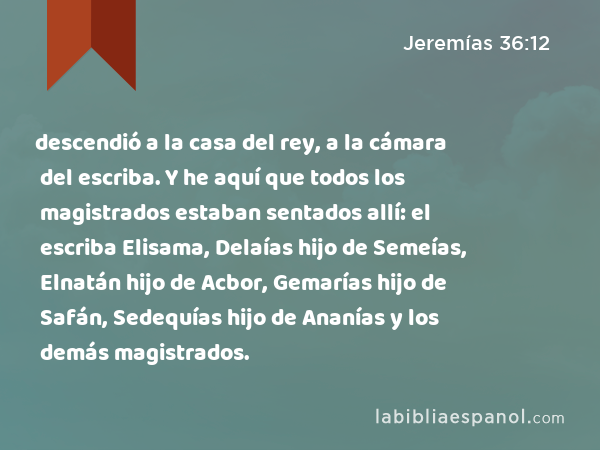 descendió a la casa del rey, a la cámara del escriba. Y he aquí que todos los magistrados estaban sentados allí: el escriba Elisama, Delaías hijo de Semeías, Elnatán hijo de Acbor, Gemarías hijo de Safán, Sedequías hijo de Ananías y los demás magistrados. - Jeremías 36:12