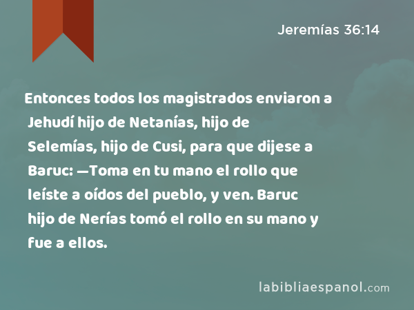 Entonces todos los magistrados enviaron a Jehudí hijo de Netanías, hijo de Selemías, hijo de Cusi, para que dijese a Baruc: —Toma en tu mano el rollo que leíste a oídos del pueblo, y ven. Baruc hijo de Nerías tomó el rollo en su mano y fue a ellos. - Jeremías 36:14