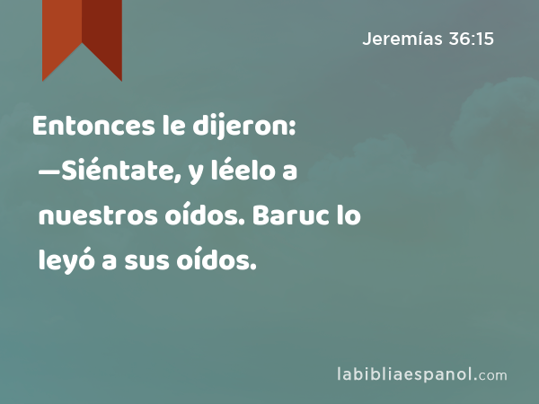 Entonces le dijeron: —Siéntate, y léelo a nuestros oídos. Baruc lo leyó a sus oídos. - Jeremías 36:15