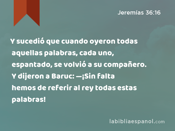 Y sucedió que cuando oyeron todas aquellas palabras, cada uno, espantado, se volvió a su compañero. Y dijeron a Baruc: —¡Sin falta hemos de referir al rey todas estas palabras! - Jeremías 36:16