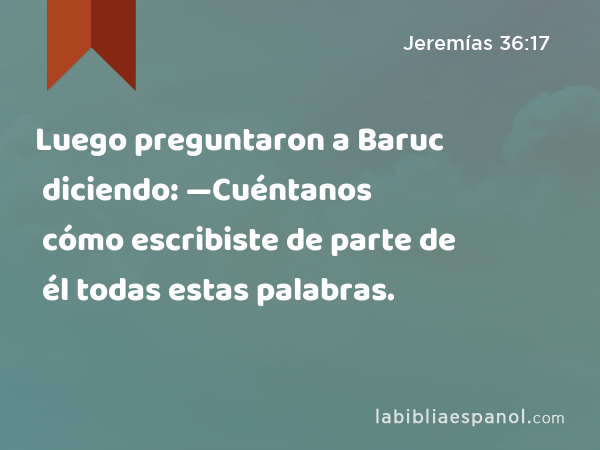 Luego preguntaron a Baruc diciendo: —Cuéntanos cómo escribiste de parte de él todas estas palabras. - Jeremías 36:17
