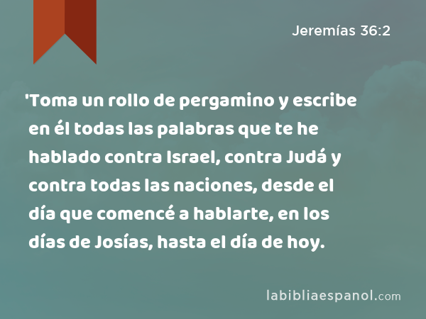 'Toma un rollo de pergamino y escribe en él todas las palabras que te he hablado contra Israel, contra Judá y contra todas las naciones, desde el día que comencé a hablarte, en los días de Josías, hasta el día de hoy. - Jeremías 36:2