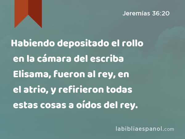 Habiendo depositado el rollo en la cámara del escriba Elisama, fueron al rey, en el atrio, y refirieron todas estas cosas a oídos del rey. - Jeremías 36:20