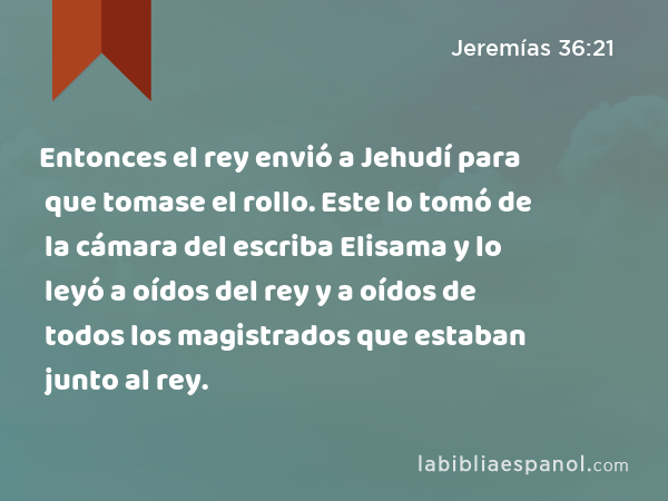 Entonces el rey envió a Jehudí para que tomase el rollo. Este lo tomó de la cámara del escriba Elisama y lo leyó a oídos del rey y a oídos de todos los magistrados que estaban junto al rey. - Jeremías 36:21