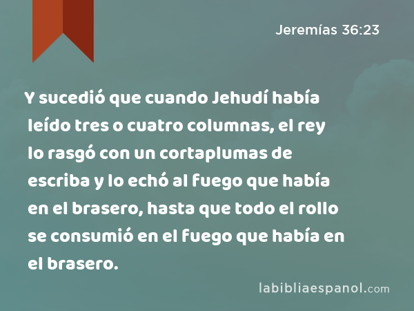 Y sucedió que cuando Jehudí había leído tres o cuatro columnas, el rey lo rasgó con un cortaplumas de escriba y lo echó al fuego que había en el brasero, hasta que todo el rollo se consumió en el fuego que había en el brasero. - Jeremías 36:23