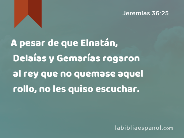 A pesar de que Elnatán, Delaías y Gemarías rogaron al rey que no quemase aquel rollo, no les quiso escuchar. - Jeremías 36:25