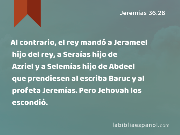 Al contrario, el rey mandó a Jerameel hijo del rey, a Seraías hijo de Azriel y a Selemías hijo de Abdeel que prendiesen al escriba Baruc y al profeta Jeremías. Pero Jehovah los escondió. - Jeremías 36:26