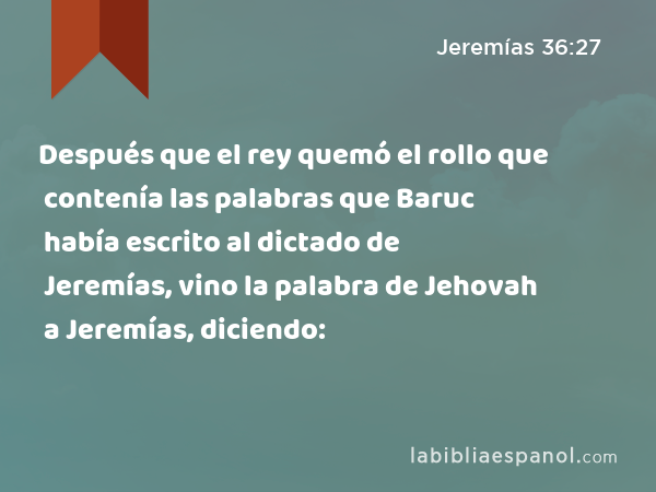 Después que el rey quemó el rollo que contenía las palabras que Baruc había escrito al dictado de Jeremías, vino la palabra de Jehovah a Jeremías, diciendo: - Jeremías 36:27