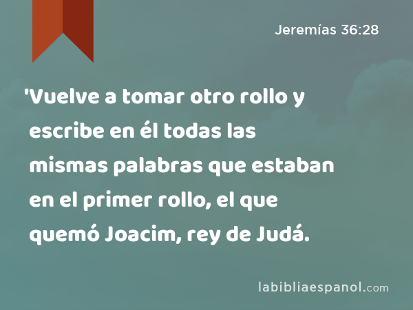 'Vuelve a tomar otro rollo y escribe en él todas las mismas palabras que estaban en el primer rollo, el que quemó Joacim, rey de Judá. - Jeremías 36:28