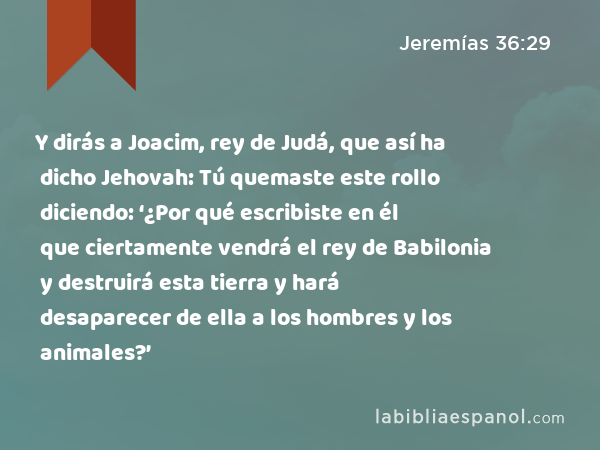 Y dirás a Joacim, rey de Judá, que así ha dicho Jehovah: Tú quemaste este rollo diciendo: ‘¿Por qué escribiste en él que ciertamente vendrá el rey de Babilonia y destruirá esta tierra y hará desaparecer de ella a los hombres y los animales?’ - Jeremías 36:29